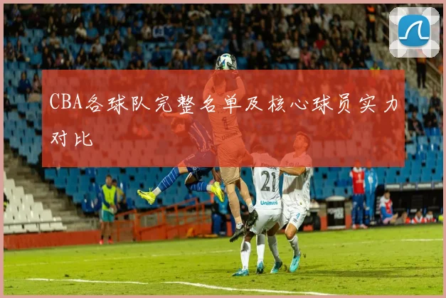 CBA各球队完整名单及核心球员实力对比