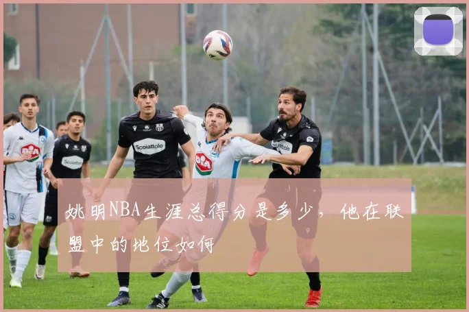 姚明NBA生涯总得分是多少，他在联盟中的地位如何